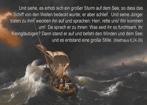 Matth&auml;us 24 ff - Und siehe, es erhob sich ein gro&szlig;er Sturm auf dem See, so da&szlig; das Schiff von den Wellen bedeckt wurde; er aber schlief. Und seine J&uuml;nger traten zu ihm, weckten ihn auf und sprachen: Herr, rette uns! 
